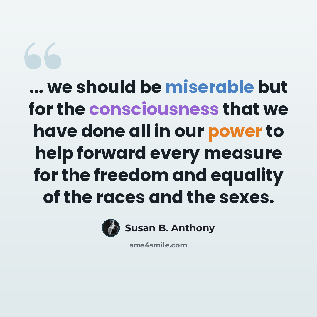 “... we should be miserable but for the consciousness that we have done all in our power to help forward every measure for the freedom and equality of the races and the sexes.” quote by Susan B. Anthony