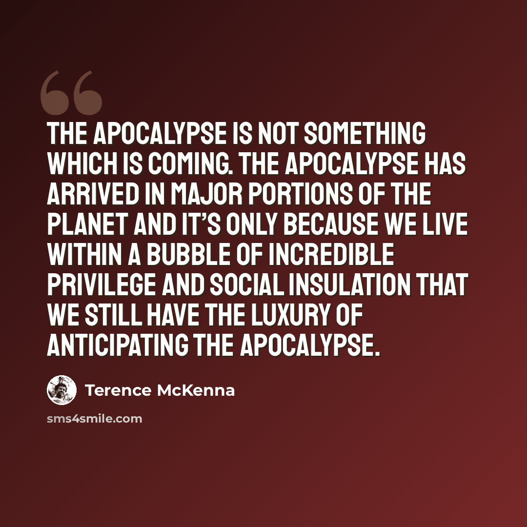 “The apocalypse is not something which is coming. The apocalypse has arrived in major portions of the planet and it’s only because we live within a bubble of incredible privilege and social insulation that we still have the luxury of anticipating the apocalypse.” quote by Terence McKenna