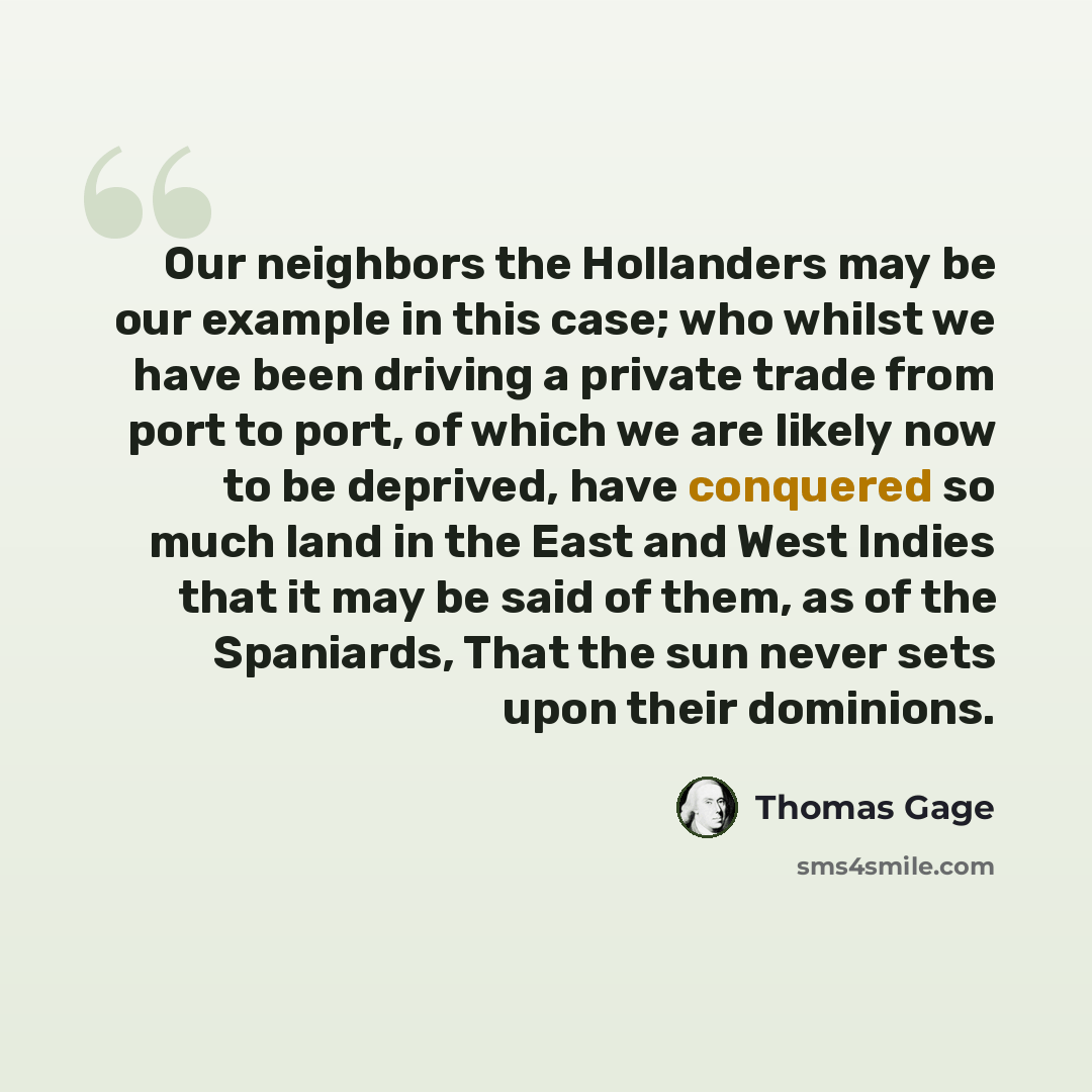 “Our neighbors the Hollanders may be our example in this case; who whilst we have been driving a private trade from port to port, of which we are likely now to be deprived, have conquered so much land in the East and West Indies that it may be said of them, as of the Spaniards, That the sun never…” quote by Thomas Gage