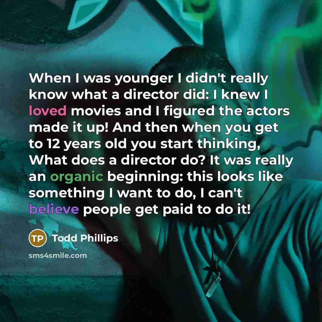“When I was younger I didn't really know what a director did: I knew I loved movies and I figured the actors made it up! And then when you get to 12 years old you start thinking, What does a director do? It was really an organic beginning: this looks like something I want to do, I can't believe…” quote by Todd Phillips