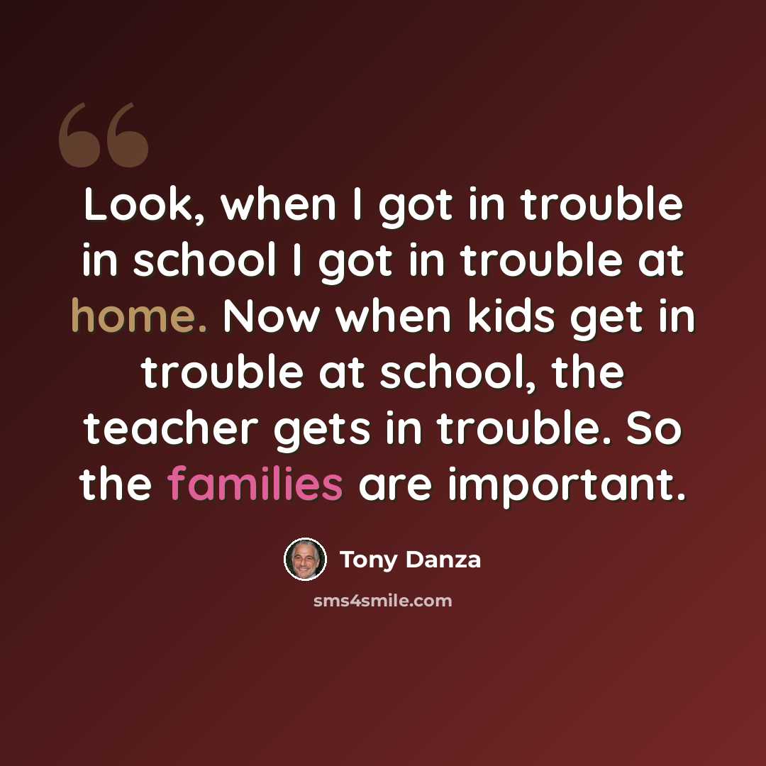 “Look, when I got in trouble in school I got in trouble at home. Now when kids get in trouble at school, the teacher gets in trouble. So the families are important.” quote by Tony Danza