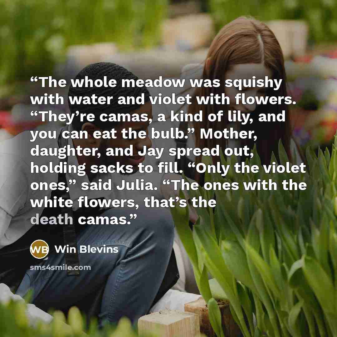 “The whole meadow was squishy with water and violet with flowers. “They’re camas, a kind of lily, and you can eat the bulb.” Mother, daughter, and Jay spread out, holding sacks to fill. “Only the violet ones,” said Julia. “The ones with the white flowers, that’s the death camas.” quote by Win Blevins