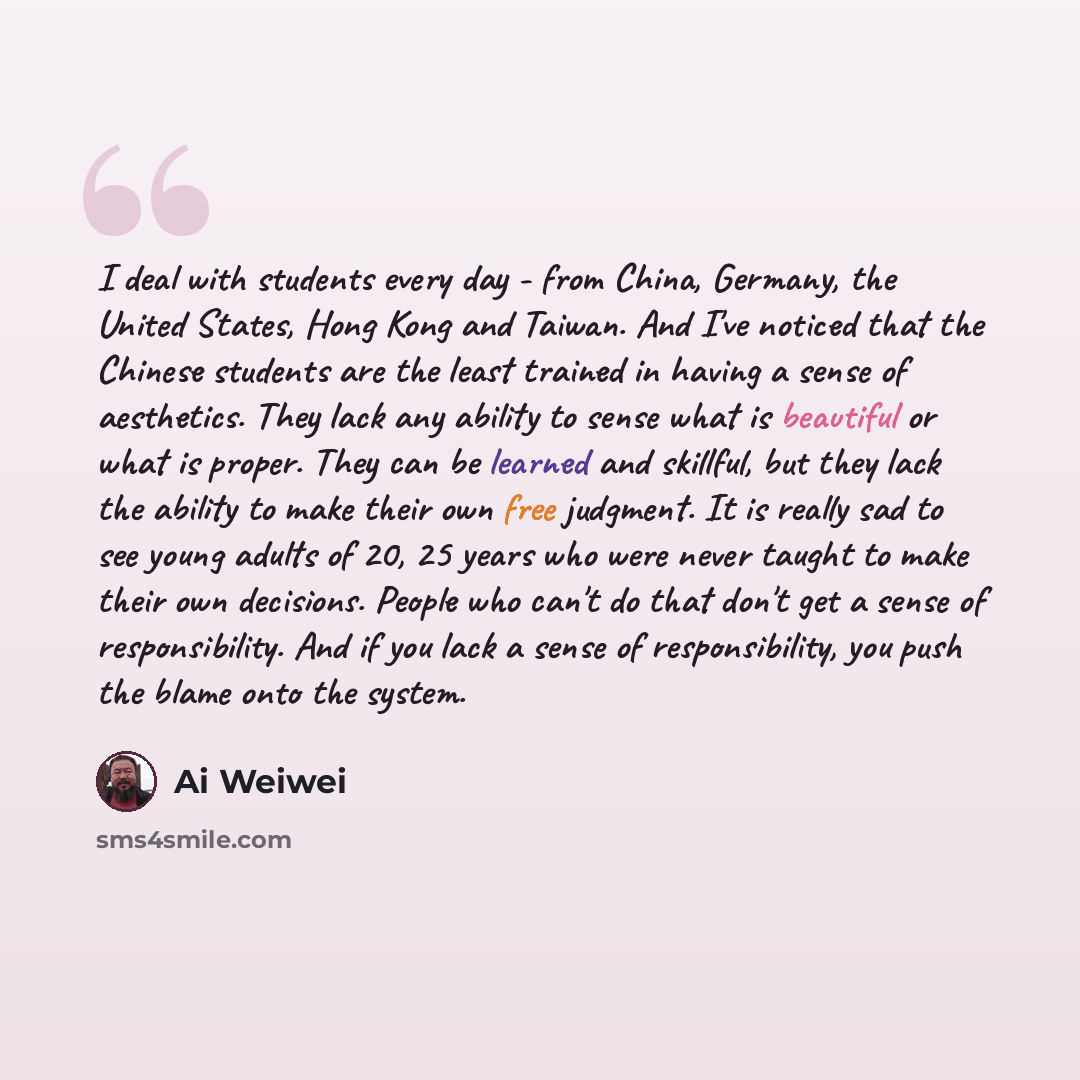 “I deal with students every day - from China, Germany, the United States, Hong Kong and Taiwan. And I've noticed that the Chinese students are the least trained in having a sense of aesthetics. They lack any ability to sense what is beautiful or what is proper. They can be learned and skillful, but…” quote by Ai Weiwei