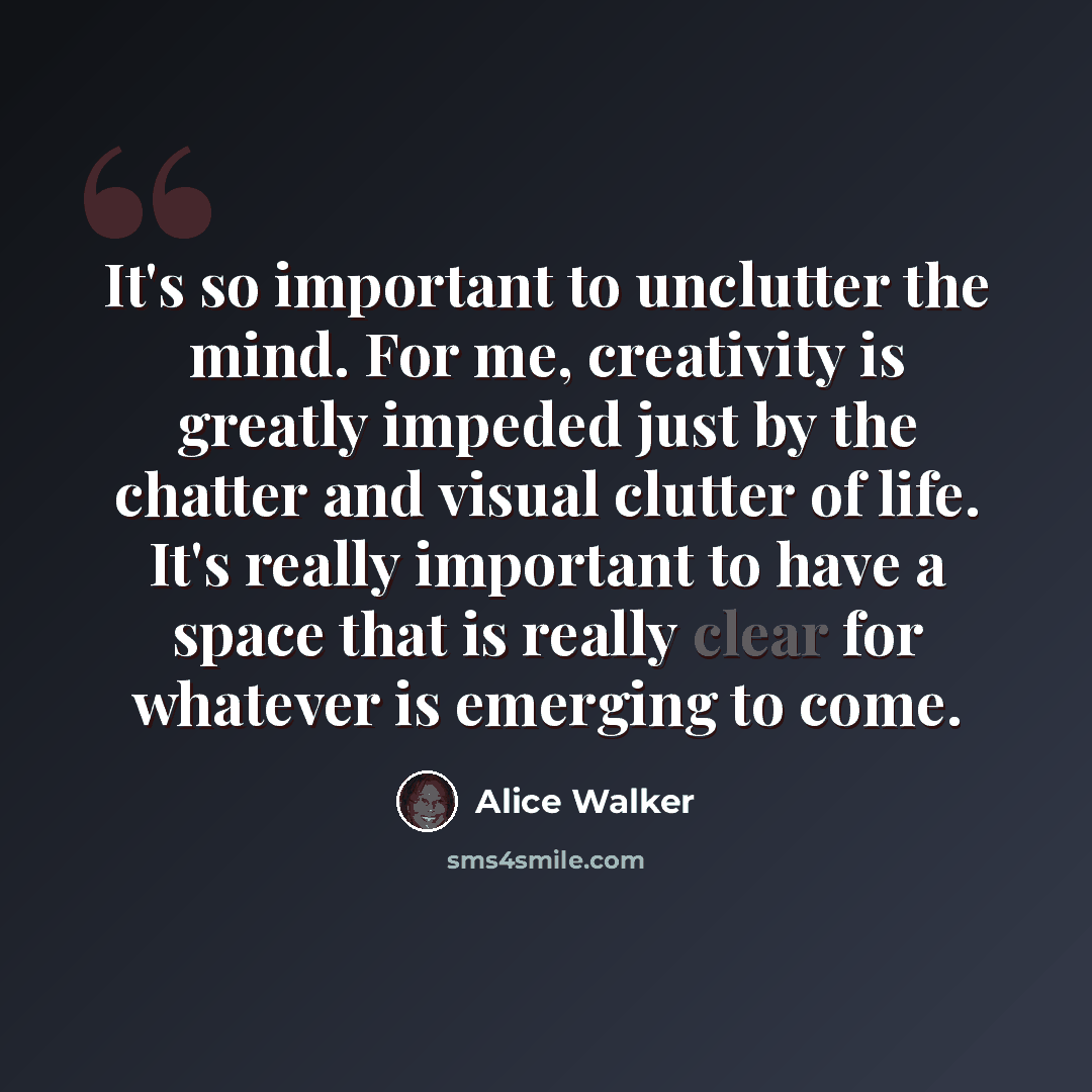 “It's so important to unclutter the mind. For me, creativity is greatly impeded just by the chatter and visual clutter of life. It's really important to have a space that is really clear for whatever is emerging to come.” quote by Alice Walker