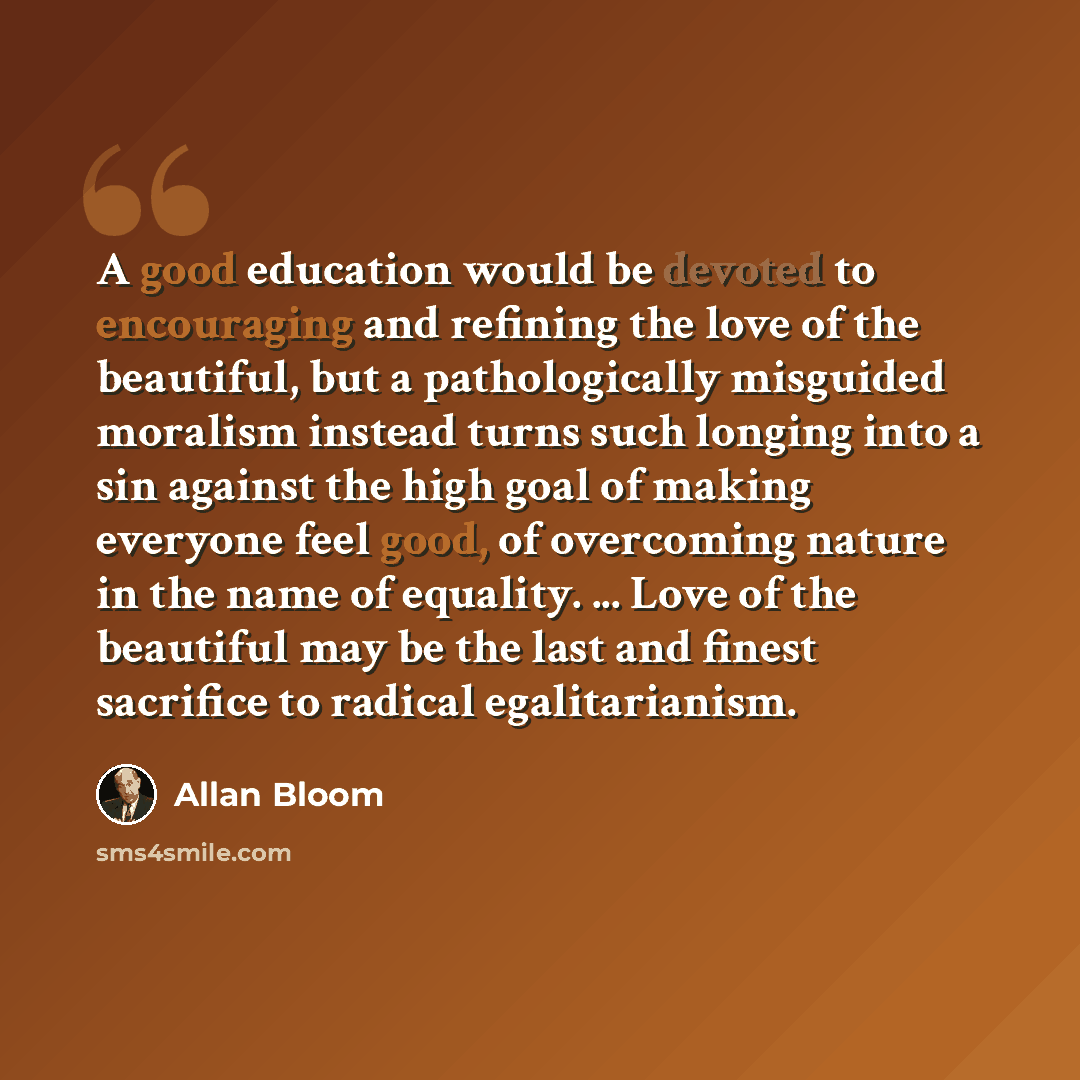 “A good education would be devoted to encouraging and refining the love of the beautiful, but a pathologically misguided moralism instead turns such longing into a sin against the high goal of making everyone feel good, of overcoming nature in the name of equality. ... Love of the beautiful may be…” quote by Allan Bloom