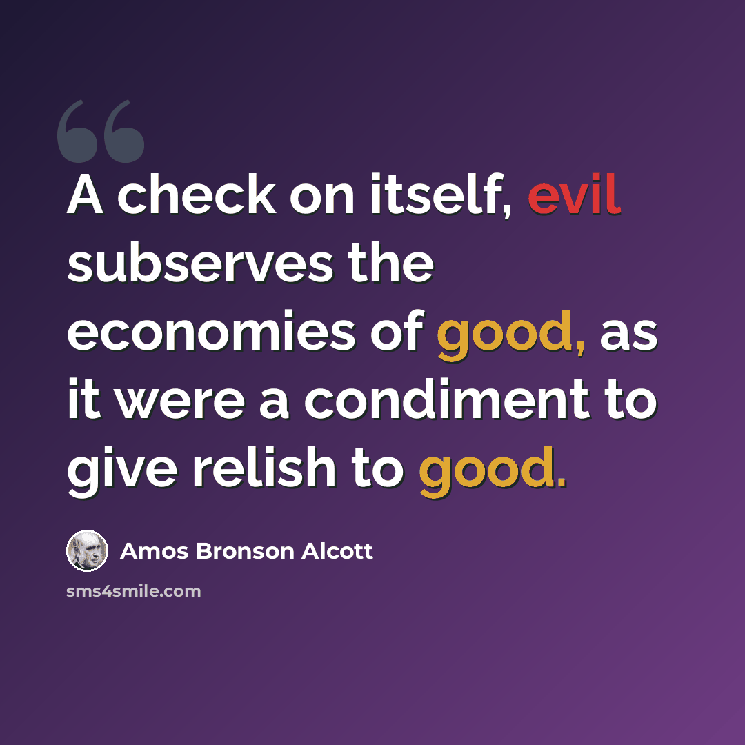 “A check on itself, evil subserves the economies of good, as it were a condiment to give relish to good.” quote by Amos Bronson Alcott