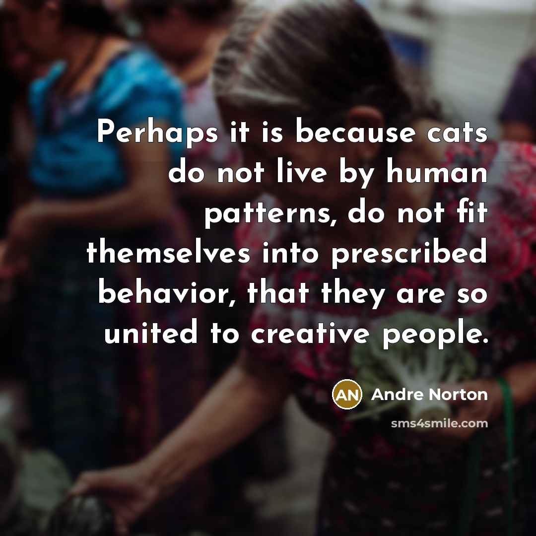 “Perhaps it is because cats do not live by human patterns, do not fit themselves into prescribed behavior, that they are so united to creative people.” quote by Andre Norton