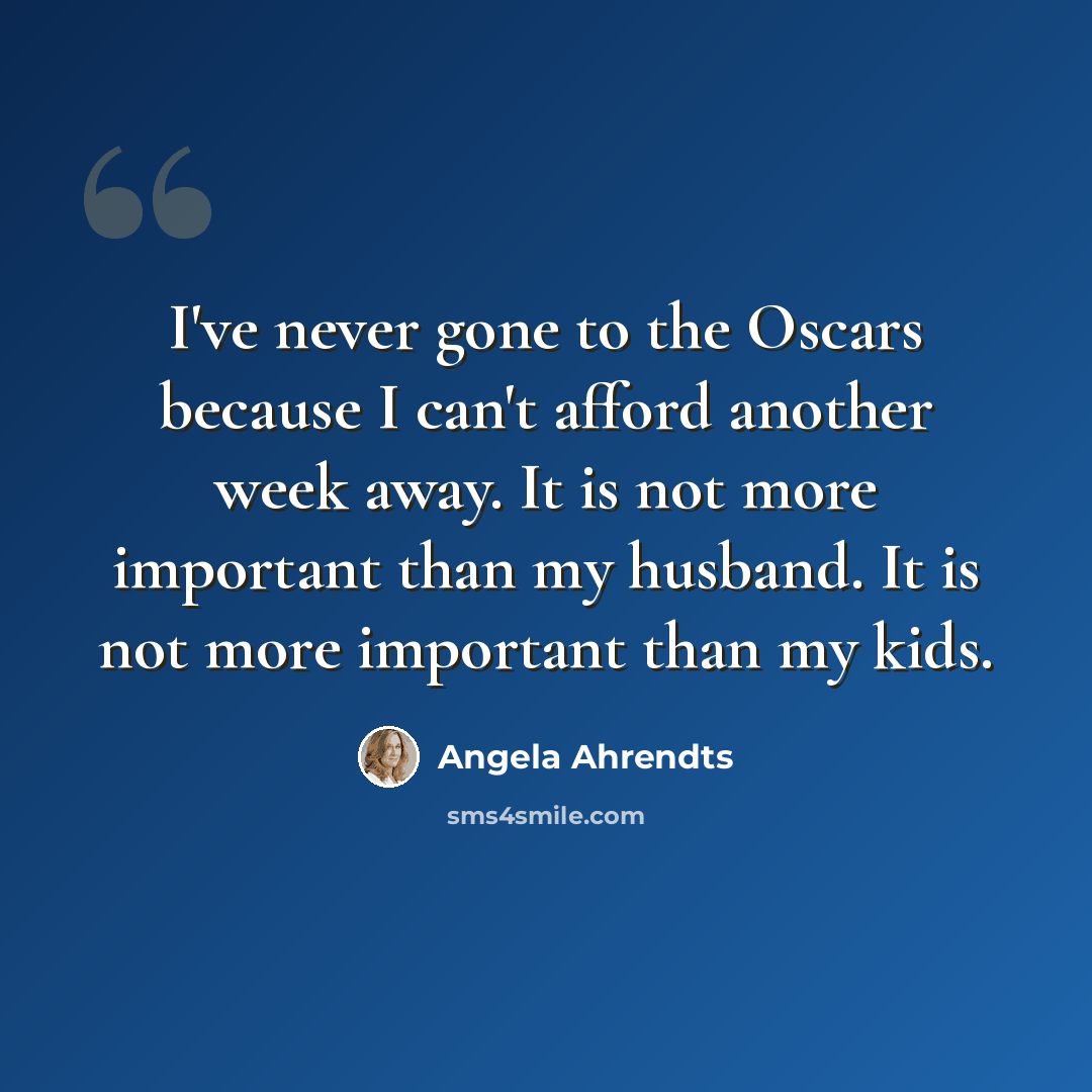 “I've never gone to the Oscars because I can't afford another week away. It is not more important than my husband. It is not more important than my kids.” quote by Angela Ahrendts