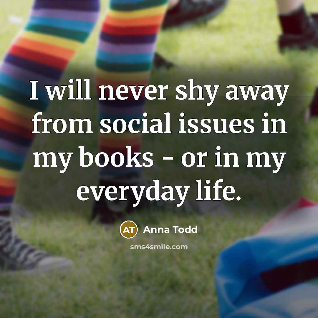 “I will never shy away from social issues in my books - or in my everyday life.” quote by Anna Todd