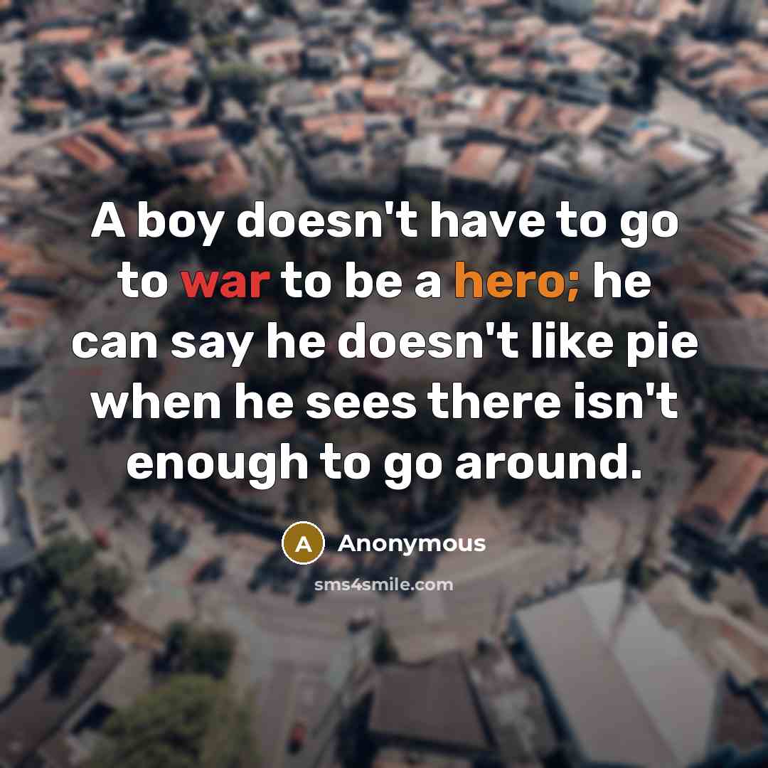“A boy doesn't have to go to war to be a hero; he can say he doesn't like pie when he sees there isn't enough to go around.” quote by Anonymous