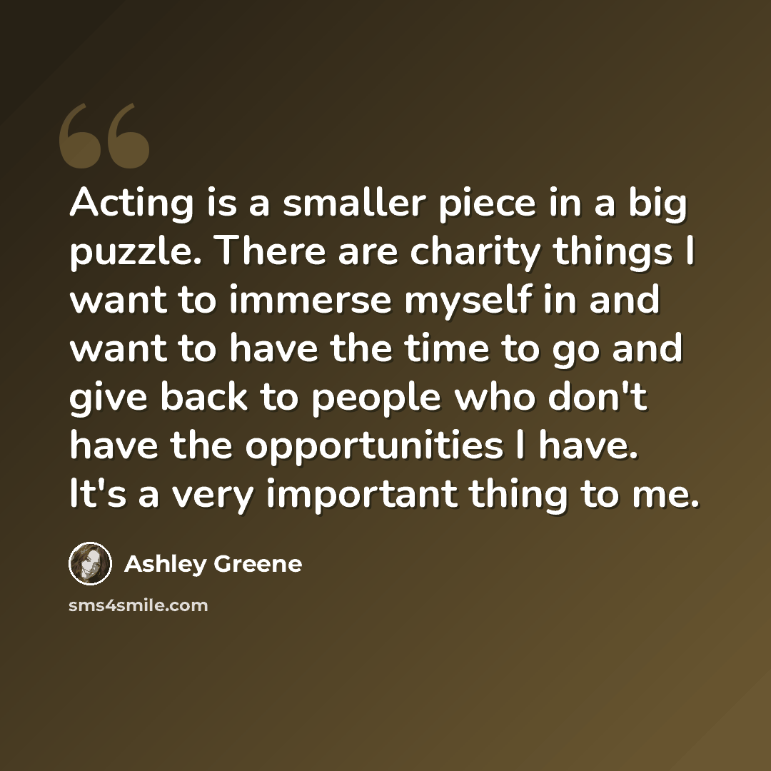 “Acting is a smaller piece in a big puzzle. There are charity things I want to immerse myself in and want to have the time to go and give back to people who don't have the opportunities I have. It's a very important thing to me.” quote by Ashley Greene
