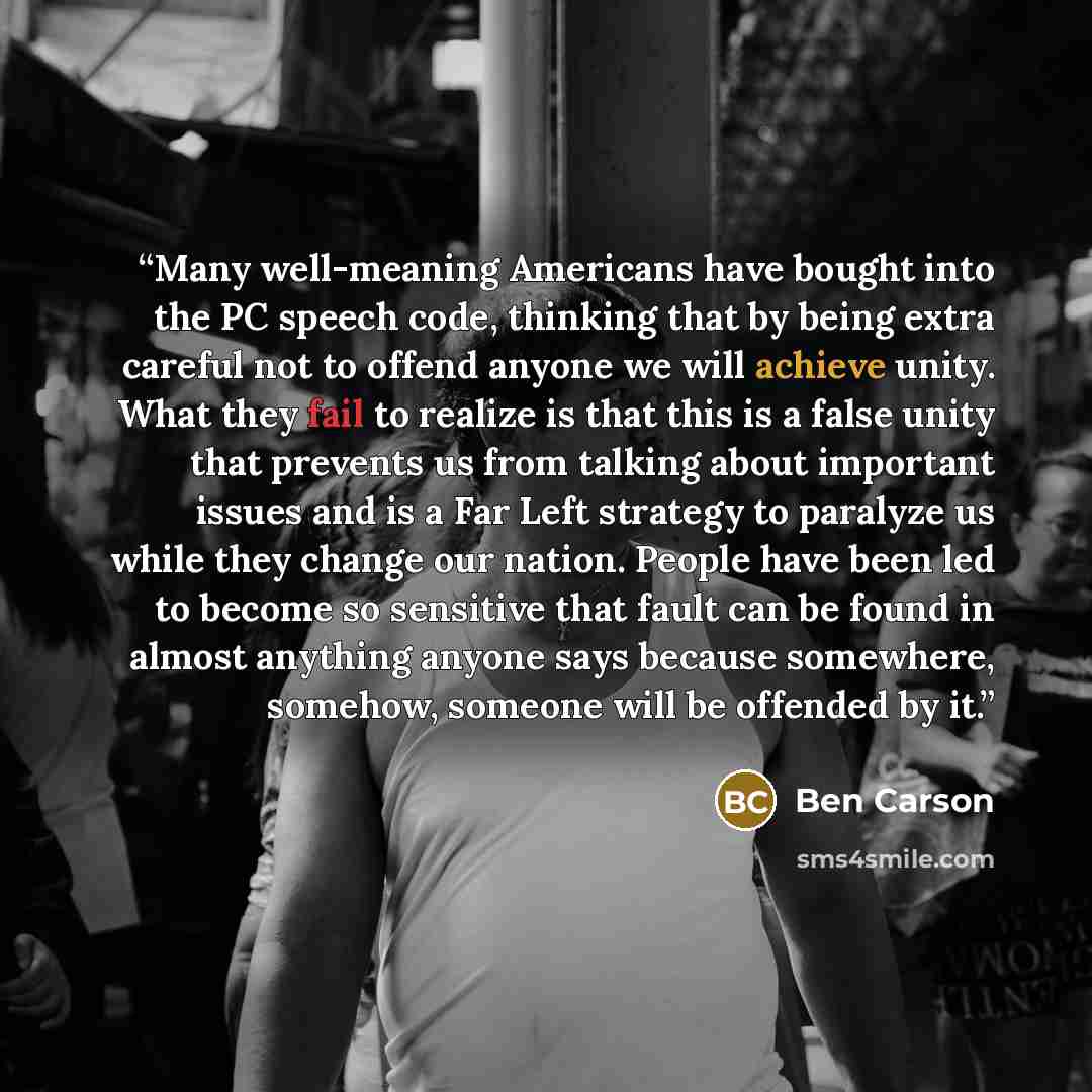 “Many well-meaning Americans have bought into the PC speech code, thinking that by being extra careful not to offend anyone we will achieve unity. What they fail to realize is that this is a false unity that prevents us from talking about important issues and is a Far Left strategy to paralyze us…” quote by Ben Carson