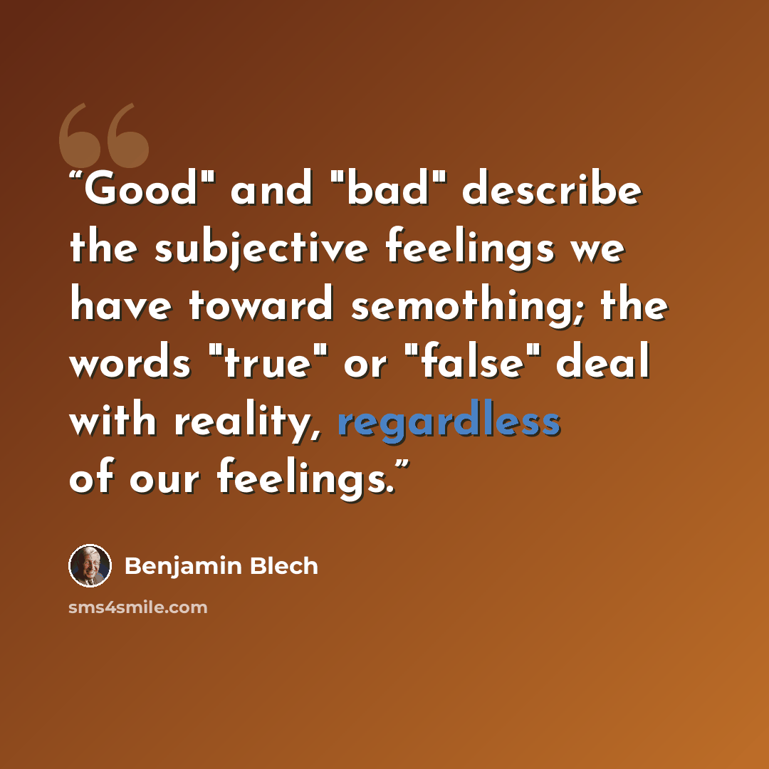 “Good" and "bad" describe the subjective feelings we have toward semothing; the words "true" or "false" deal with reality, regardless of our feelings.” quote by Benjamin Blech
