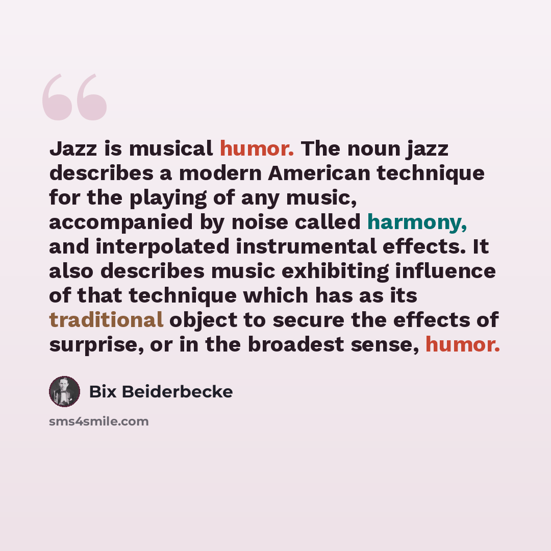 “Jazz is musical humor. The noun jazz describes a modern American technique for the playing of any music, accompanied by noise called harmony, and interpolated instrumental effects. It also describes music exhibiting influence of that technique which has as its traditional object to secure the…” quote by Bix Beiderbecke