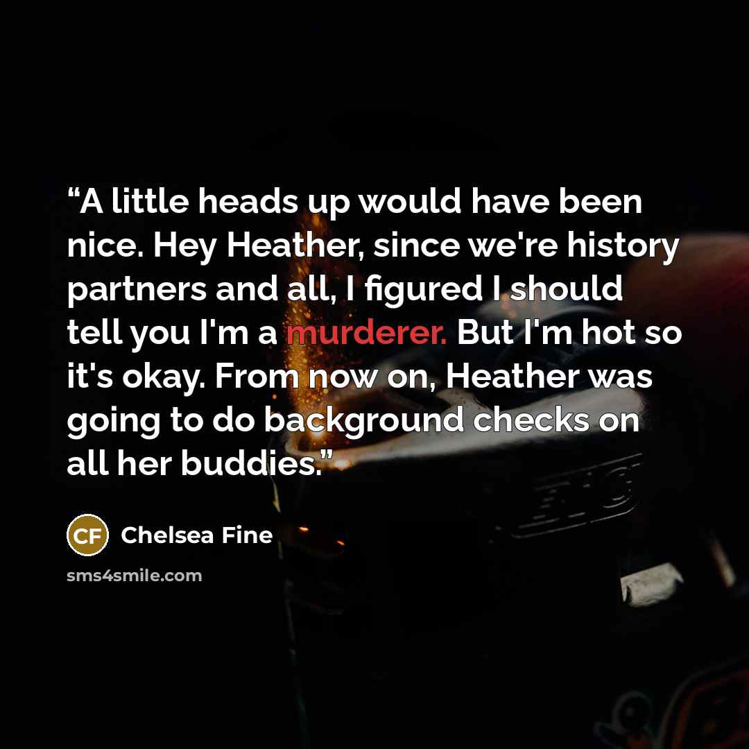 “A little heads up would have been nice. Hey Heather, since we're history partners and all, I figured I should tell you I'm a murderer. But I'm hot so it's okay. From now on, Heather was going to do background checks on all her buddies.” quote by Chelsea Fine