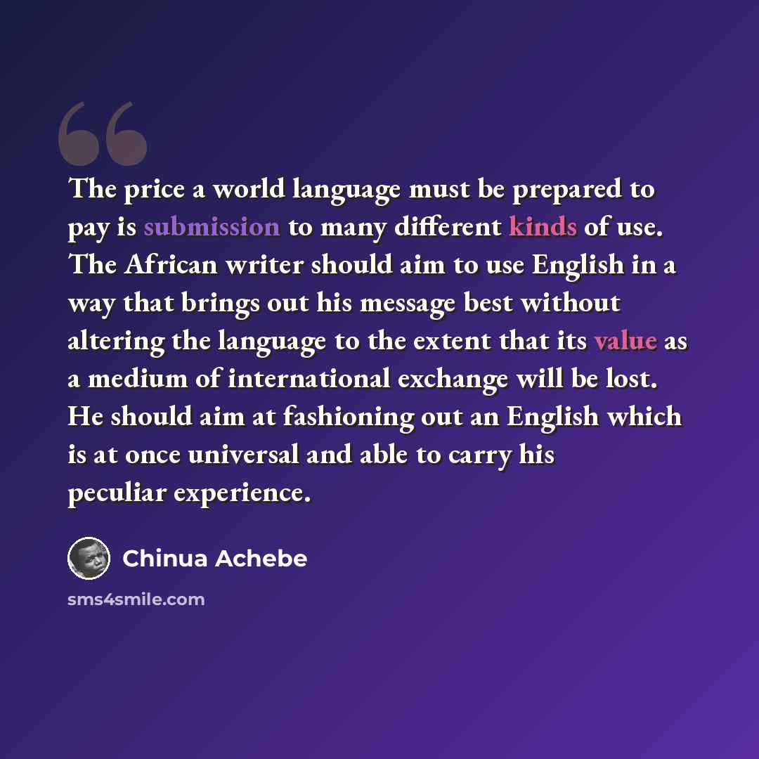 “The price a world language must be prepared to pay is submission to many different kinds of use. The African writer should aim to use English in a way that brings out his message best without altering the language to the extent that its value as a medium of international exchange will be lost. He…” quote by Chinua Achebe