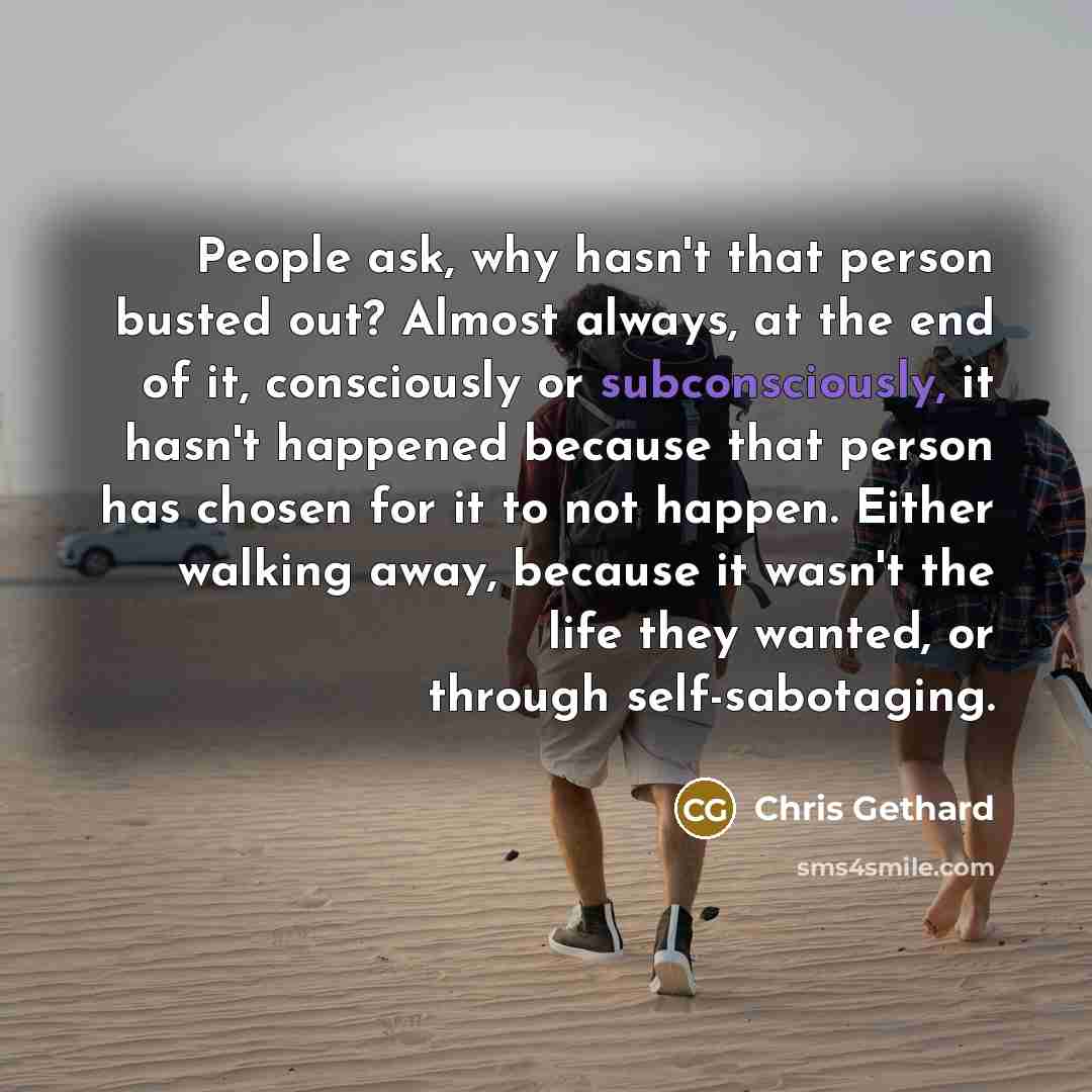 “People ask, why hasn't that person busted out? Almost always, at the end of it, consciously or subconsciously, it hasn't happened because that person has chosen for it to not happen. Either walking away, because it wasn't the life they wanted, or through self-sabotaging.” quote by Chris Gethard