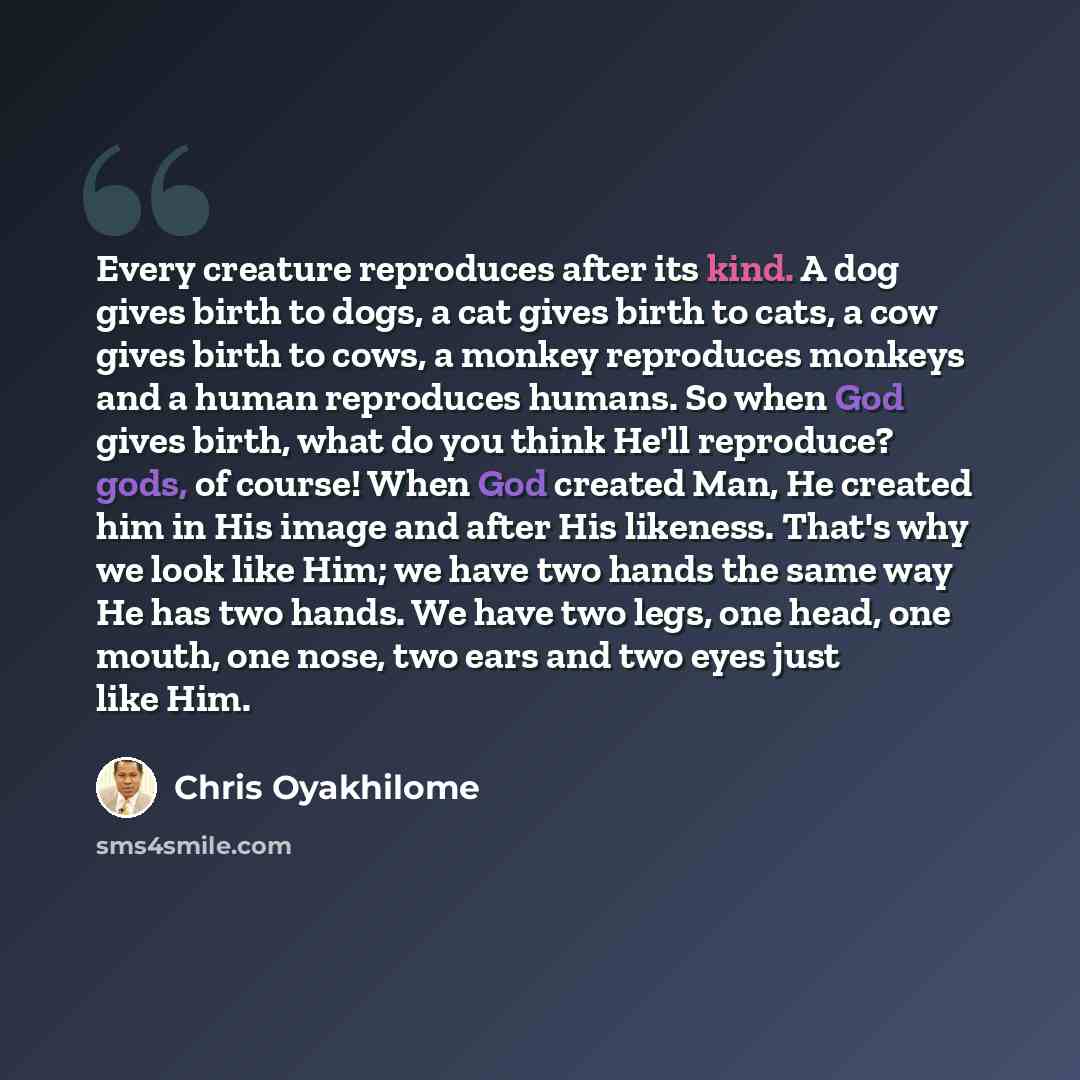 “Every creature reproduces after its kind. A dog gives birth to dogs, a cat gives birth to cats, a cow gives birth to cows, a monkey reproduces monkeys and a human reproduces humans. So when God gives birth, what do you think He'll reproduce? gods, of course! When God created Man, He created him in…” quote by Chris Oyakhilome