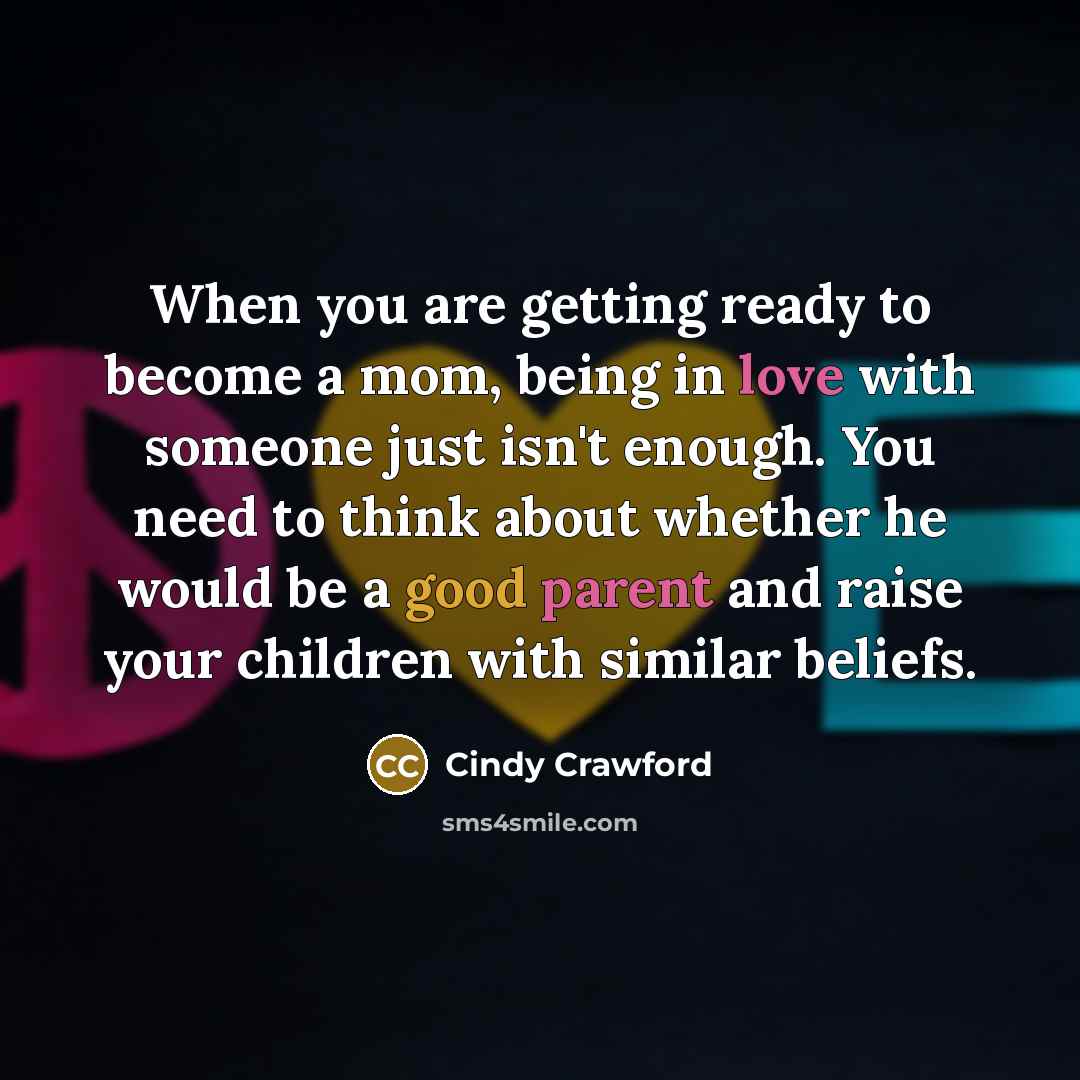 “When you are getting ready to become a mom, being in love with someone just isn't enough. You need to think about whether he would be a good parent and raise your children with similar beliefs.” quote by Cindy Crawford