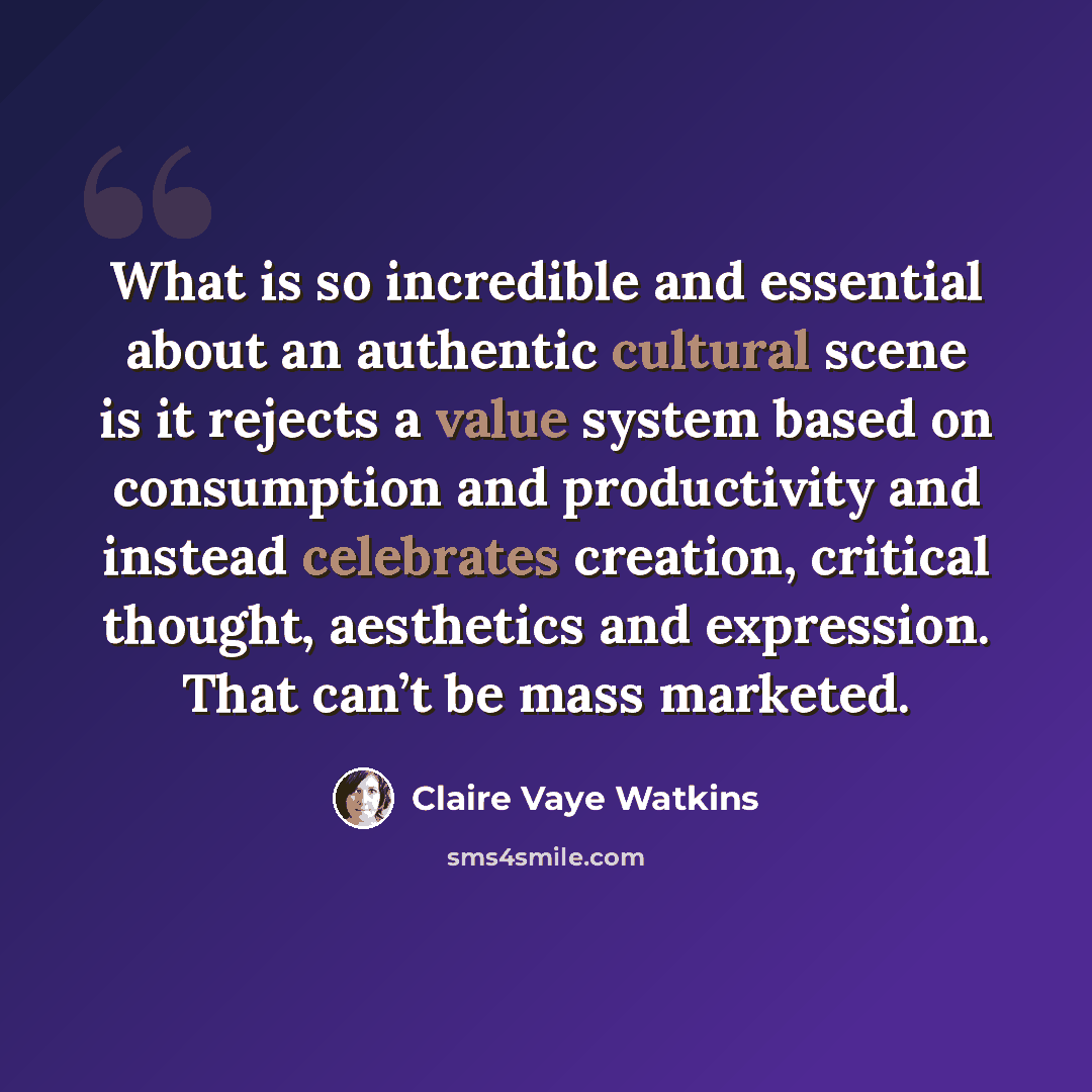 “What is so incredible and essential about an authentic cultural scene is it rejects a value system based on consumption and productivity and instead celebrates creation, critical thought, aesthetics and expression. That can’t be mass marketed.” quote by Claire Vaye Watkins