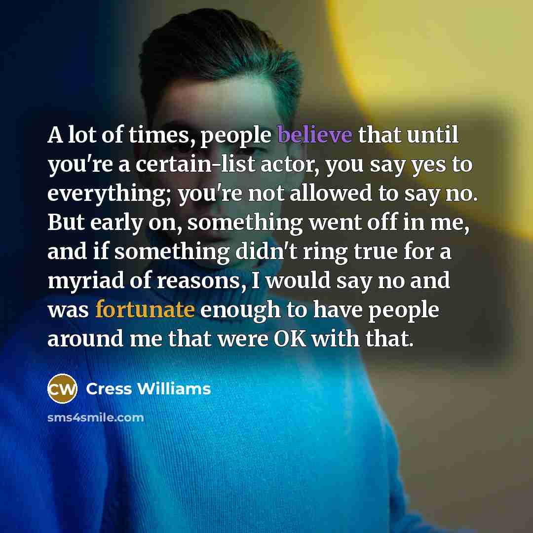 “A lot of times, people believe that until you're a certain-list actor, you say yes to everything; you're not allowed to say no. But early on, something went off in me, and if something didn't ring true for a myriad of reasons, I would say no and was fortunate enough to have people around me that…” quote by Cress Williams