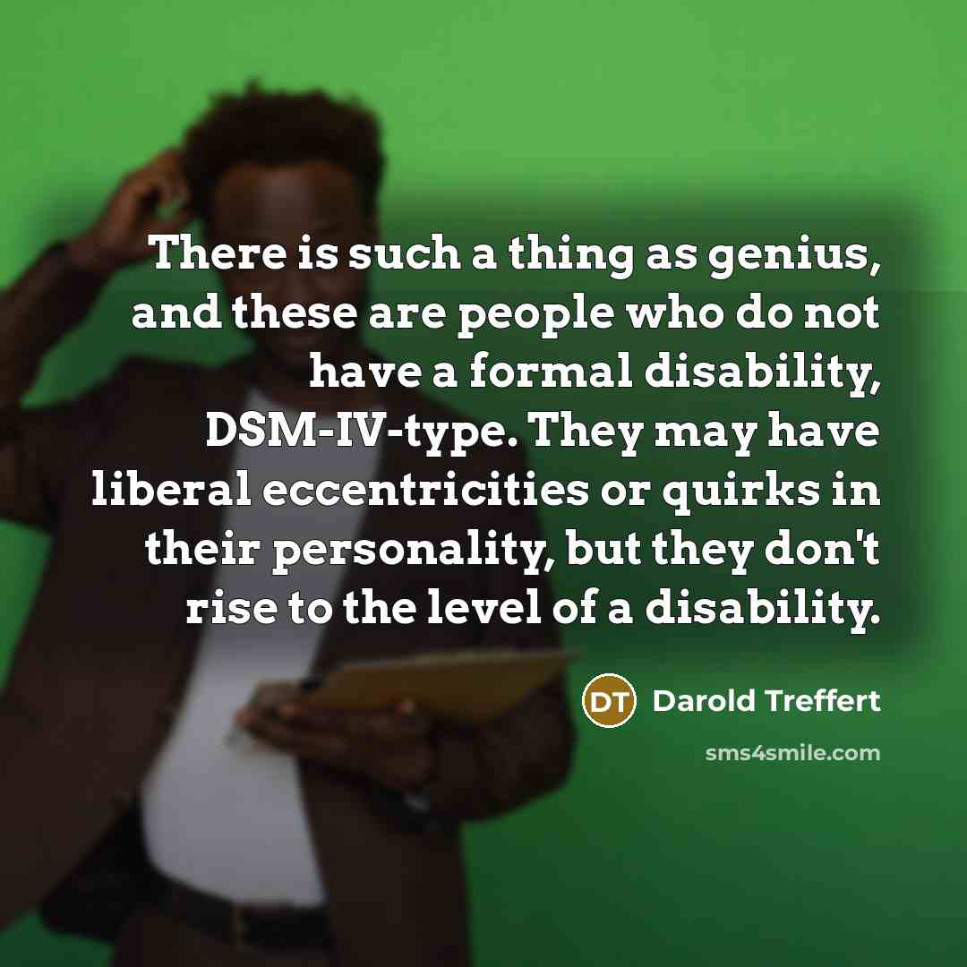 “There is such a thing as genius, and these are people who do not have a formal disability, DSM-IV-type. They may have liberal eccentricities or quirks in their personality, but they don't rise to the level of a disability.” quote by Darold Treffert
