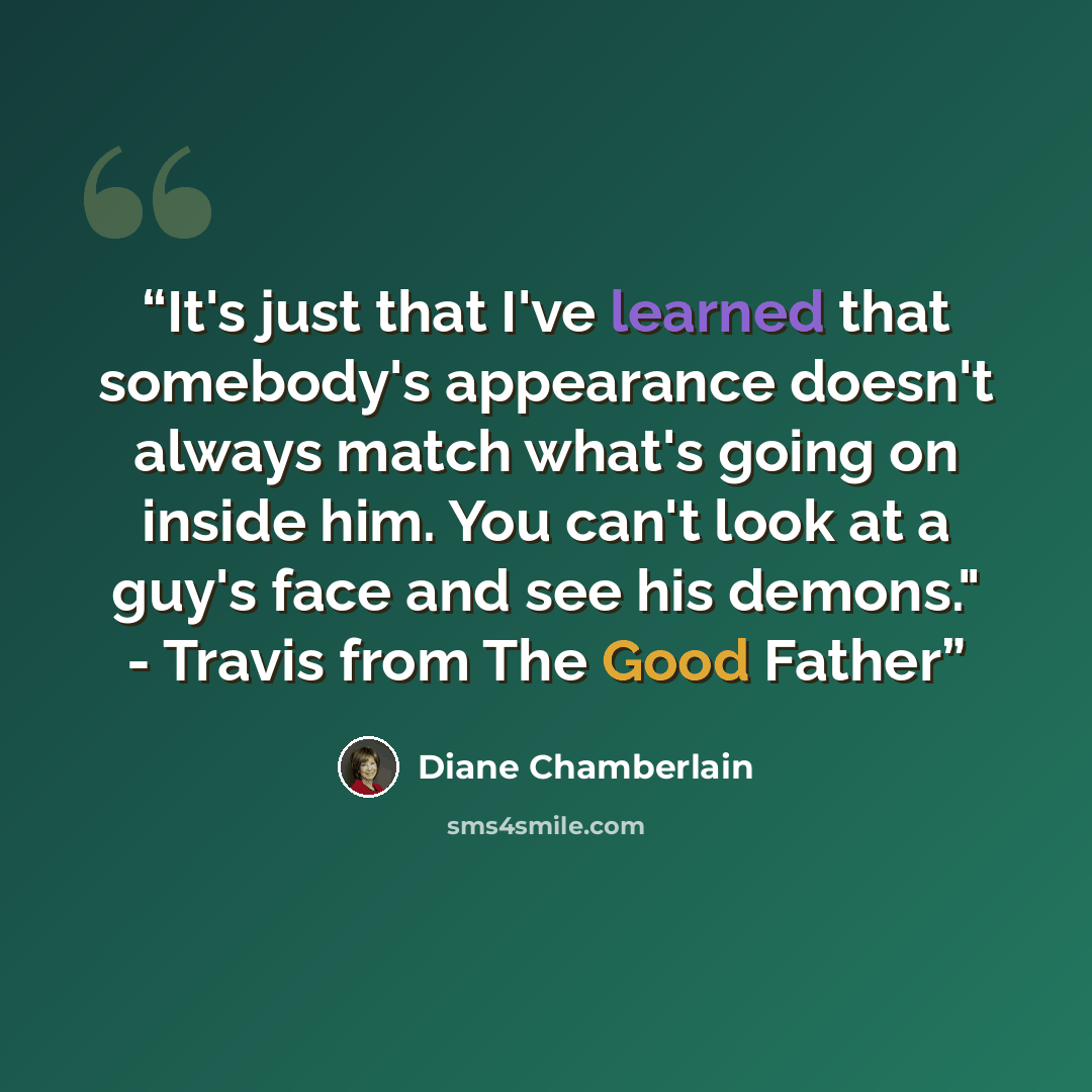 “It's just that I've learned that somebody's appearance doesn't always match what's going on inside him. You can't look at a guy's face and see his demons." - Travis from The Good Father” quote by Diane Chamberlain