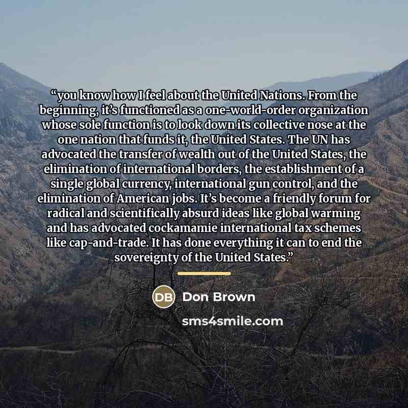 “you know how I feel about the United Nations. From the beginning, it’s functioned as a one-world-order organization whose sole function is to look down its collective nose at the one nation that funds it, the United States. The UN has advocated the transfer of wealth out of the United States, the…” quote by Anonymous