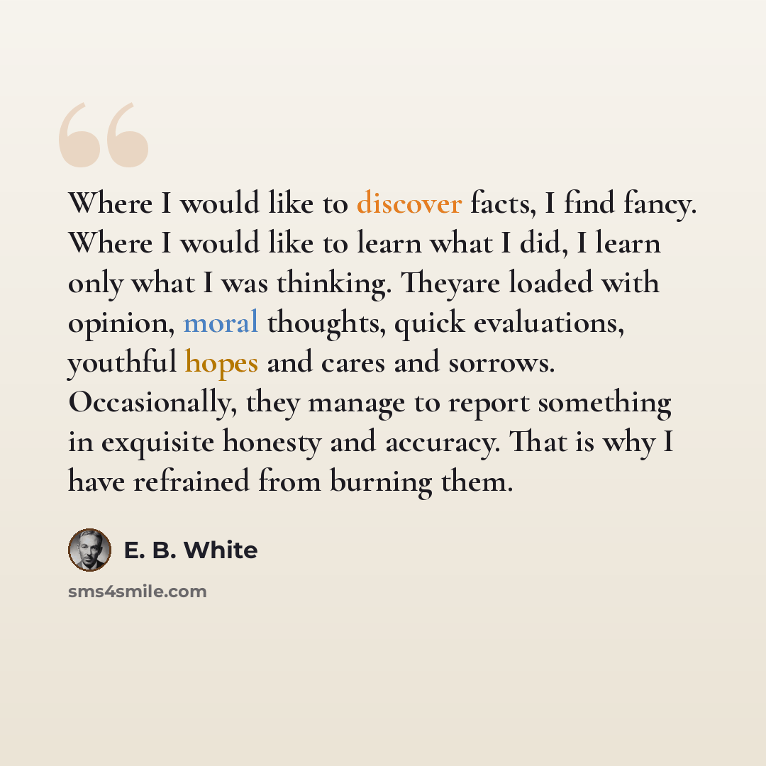 “Where I would like to discover facts, I find fancy. Where I would like to learn what I did, I learn only what I was thinking. Theyare loaded with opinion, moral thoughts, quick evaluations, youthful hopes and cares and sorrows. Occasionally, they manage to report something in exquisite honesty and…” quote by E. B. White