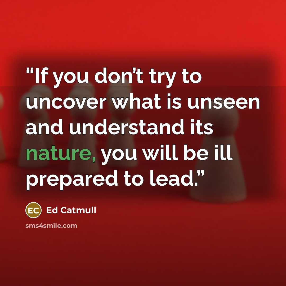 “If you don’t try to uncover what is unseen and understand its nature, you will be ill prepared to lead.” quote by Ed Catmull