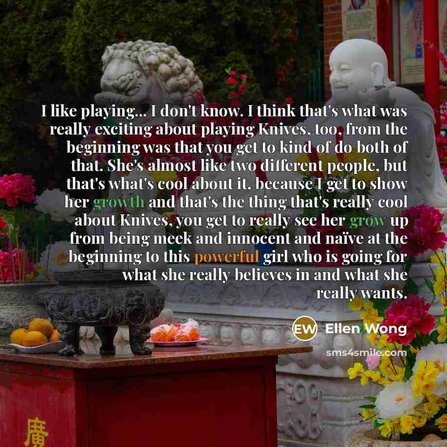 “I like playing... I don't know. I think that's what was really exciting about playing Knives, too, from the beginning was that you get to kind of do both of that. She's almost like two different people, but that's what's cool about it, because I get to show her growth and that's the thing that's…” quote by Ellen Wong