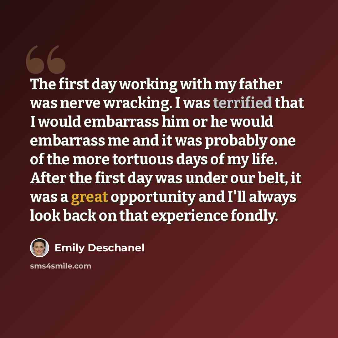 “The first day working with my father was nerve wracking. I was terrified that I would embarrass him or he would embarrass me and it was probably one of the more tortuous days of my life. After the first day was under our belt, it was a great opportunity and I'll always look back on that experience…” quote by Emily Deschanel