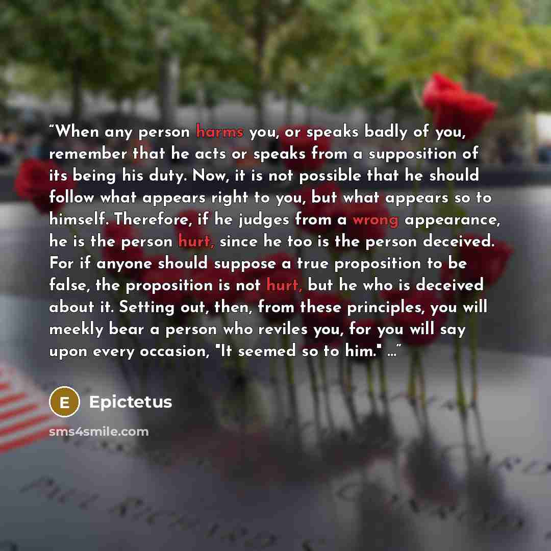 “When any person harms you, or speaks badly of you, remember that he acts or speaks from a supposition of its being his duty. Now, it is not possible that he should follow what appears right to you, but what appears so to himself. Therefore, if he judges from a wrong appearance, he is the person…” quote by Epictetus
