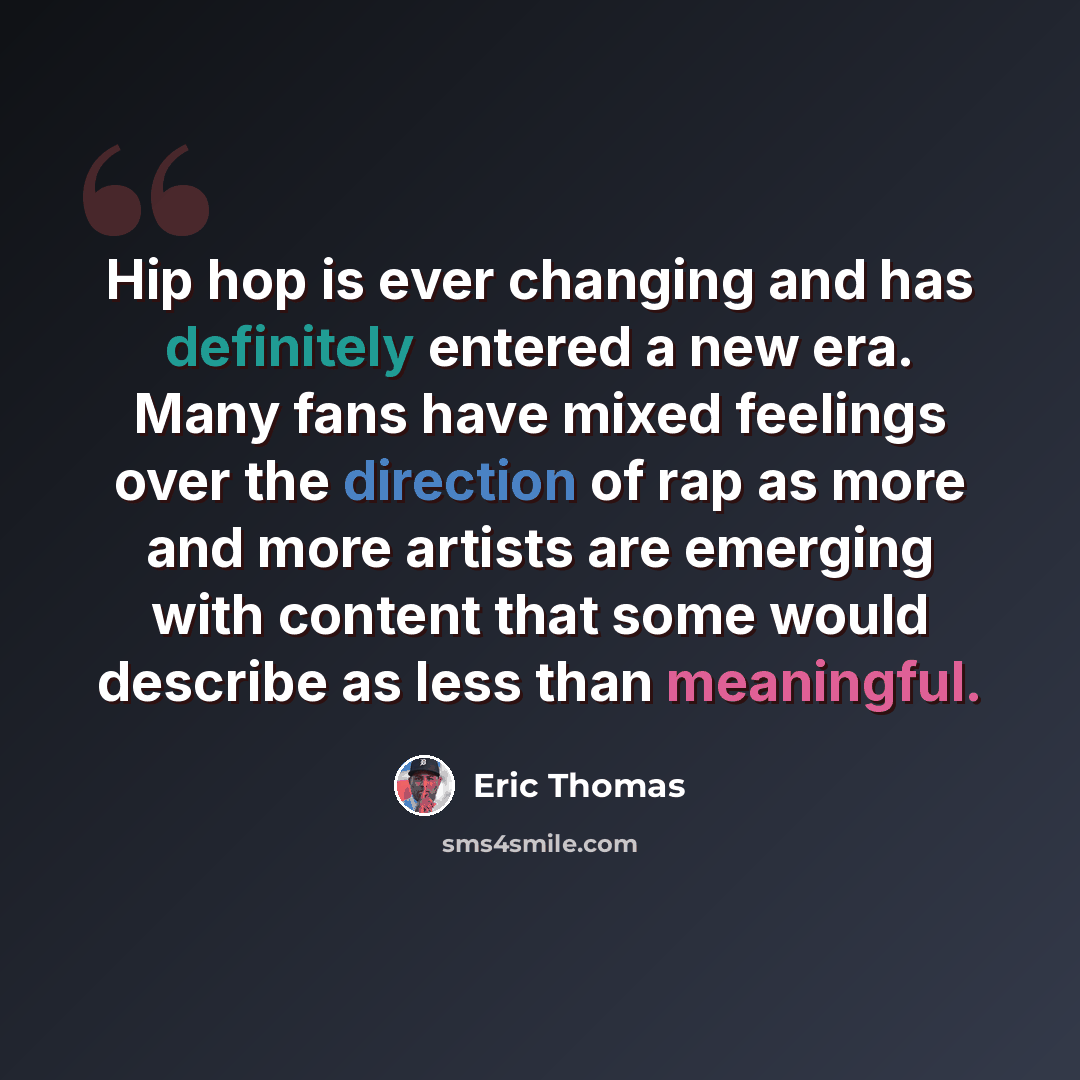 “Hip hop is ever changing and has definitely entered a new era. Many fans have mixed feelings over the direction of rap as more and more artists are emerging with content that some would describe as less than meaningful.” quote by Eric Thomas