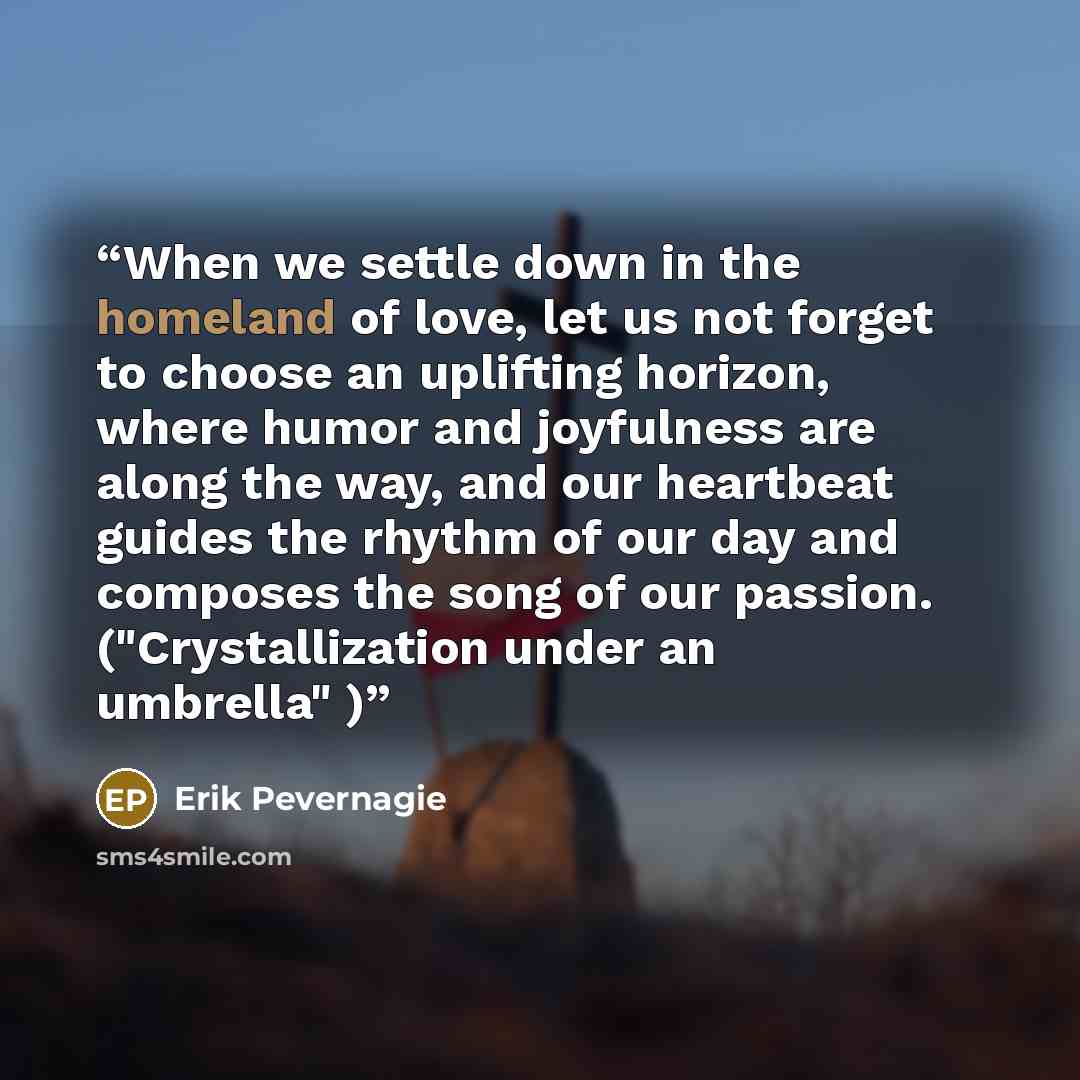 “When we settle down in the homeland of love, let us not forget to choose an uplifting horizon, where humor and joyfulness are along the way, and our heartbeat guides the rhythm of our day and composes the song of our passion. ("Crystallization under an umbrella" )” quote by Erik Pevernagie