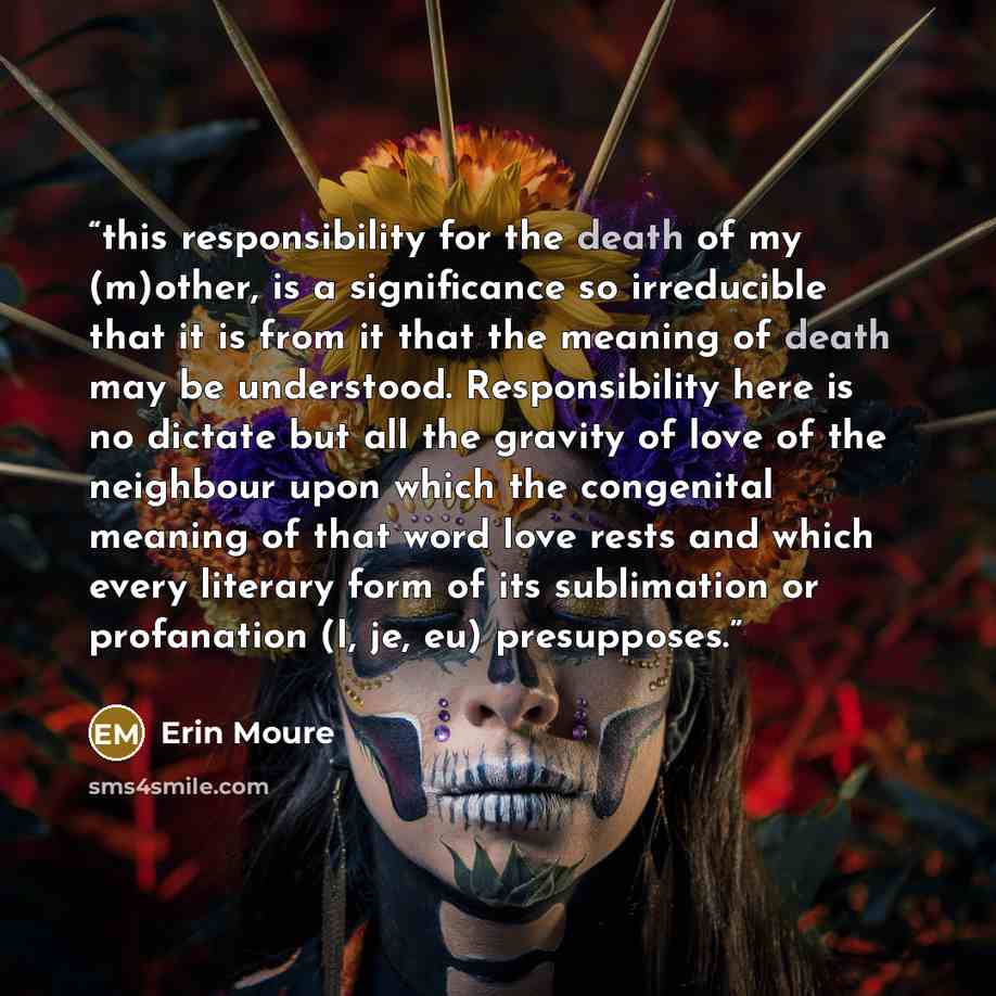 “this responsibility for the death of my (m)other, is a significance so irreducible that it is from it that the meaning of death may be understood. Responsibility here is no dictate but all the gravity of love of the neighbour upon which the congenital meaning of that word love rests and which…” quote by Erin Moure