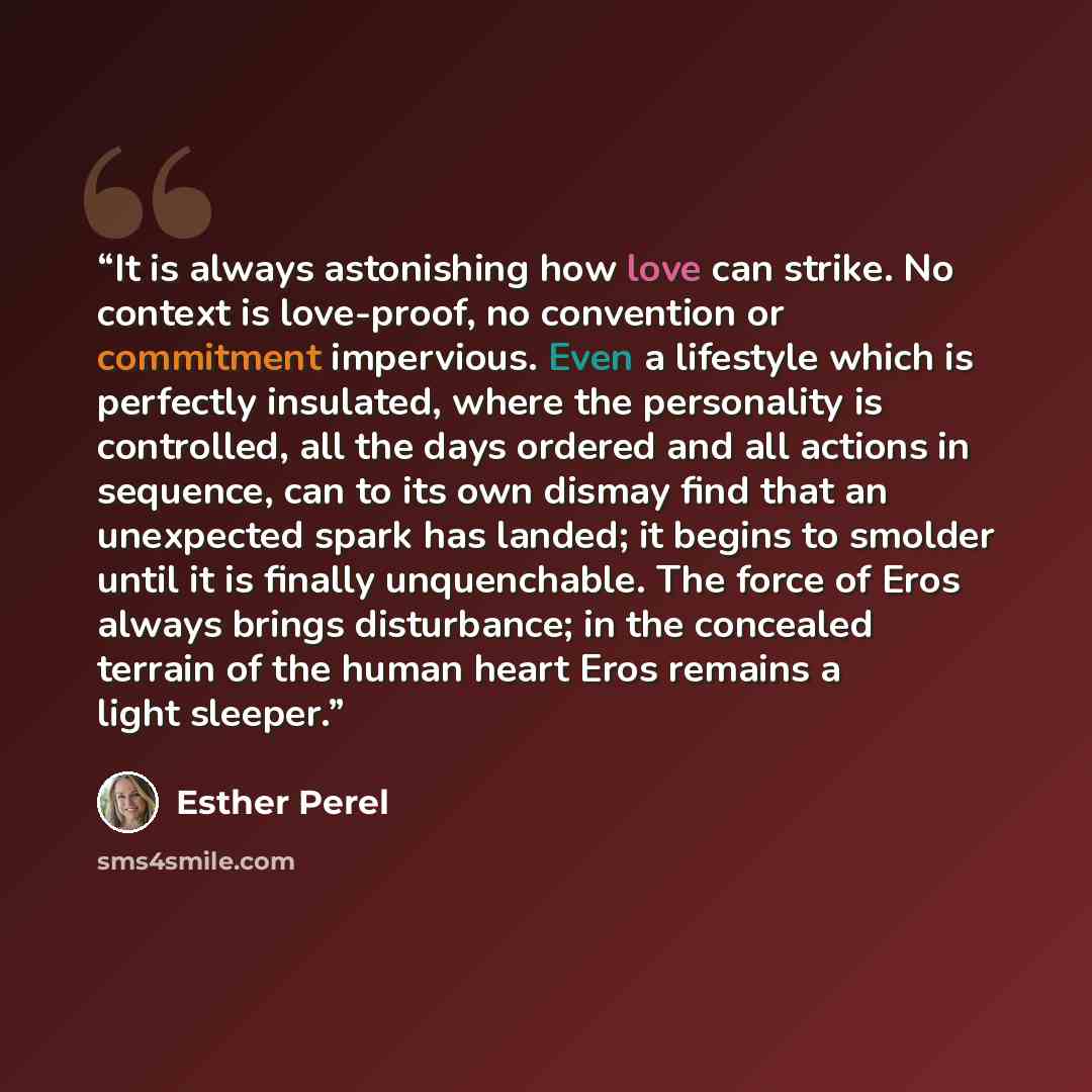“It is always astonishing how love can strike. No context is love-proof, no convention or commitment impervious. Even a lifestyle which is perfectly insulated, where the personality is controlled, all the days ordered and all actions in sequence, can to its own dismay find that an unexpected spark…” quote by Esther Perel