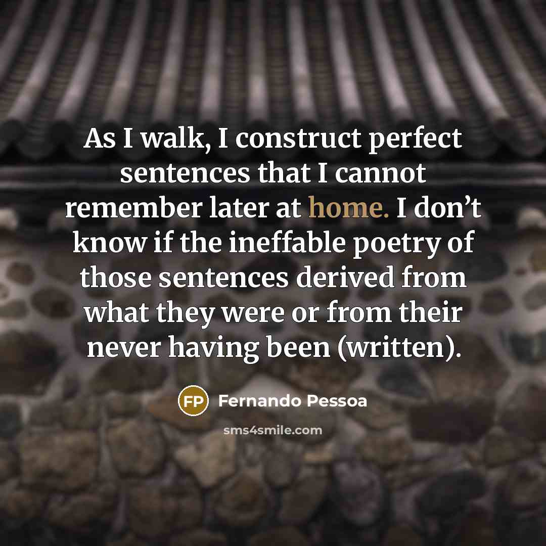 “As I walk, I construct perfect sentences that I cannot remember later at home. I don’t know if the ineffable poetry of those sentences derived from what they were or from their never having been (written).” quote by Fernando Pessoa