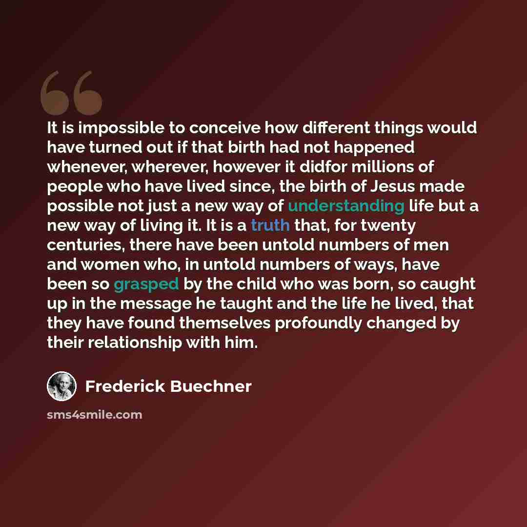 “It is impossible to conceive how different things would have turned out if that birth had not happened whenever, wherever, however it didfor millions of people who have lived since, the birth of Jesus made possible not just a new way of understanding life but a new way of living it. It is a truth…” quote by Frederick Buechner