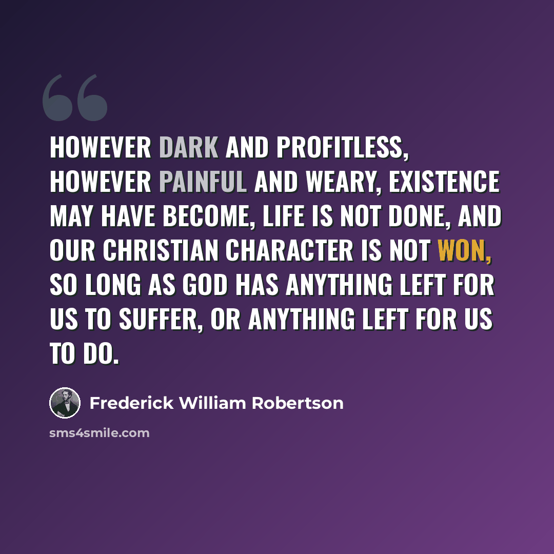 “However dark and profitless, however painful and weary, existence may have become, life is not done, and our Christian character is not won, so long as God has anything left for us to suffer, or anything left for us to do.” quote by Frederick William Robertson