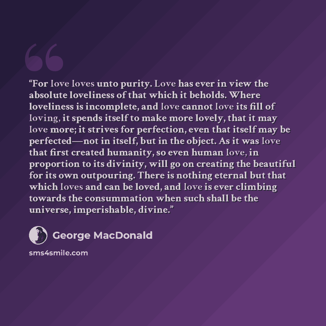 “For love loves unto purity. Love has ever in view the absolute loveliness of that which it beholds. Where loveliness is incomplete, and love cannot love its fill of loving, it spends itself to make more lovely, that it may love more; it strives for perfection, even that itself may be perfected—not…” quote by George MacDonald