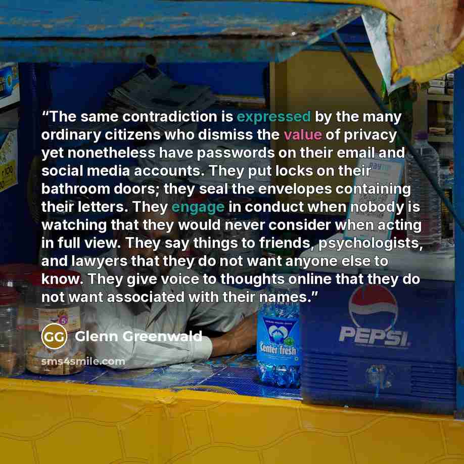 “The same contradiction is expressed by the many ordinary citizens who dismiss the value of privacy yet nonetheless have passwords on their email and social media accounts. They put locks on their bathroom doors; they seal the envelopes containing their letters. They engage in conduct when nobody…” quote by Glenn Greenwald