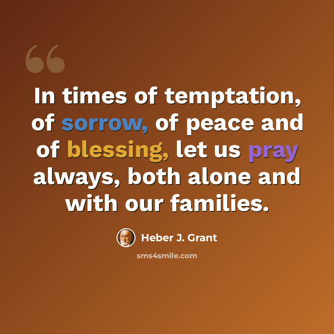“In times of temptation, of sorrow, of peace and of blessing, let us pray always, both alone and with our families.” quote by Heber J. Grant