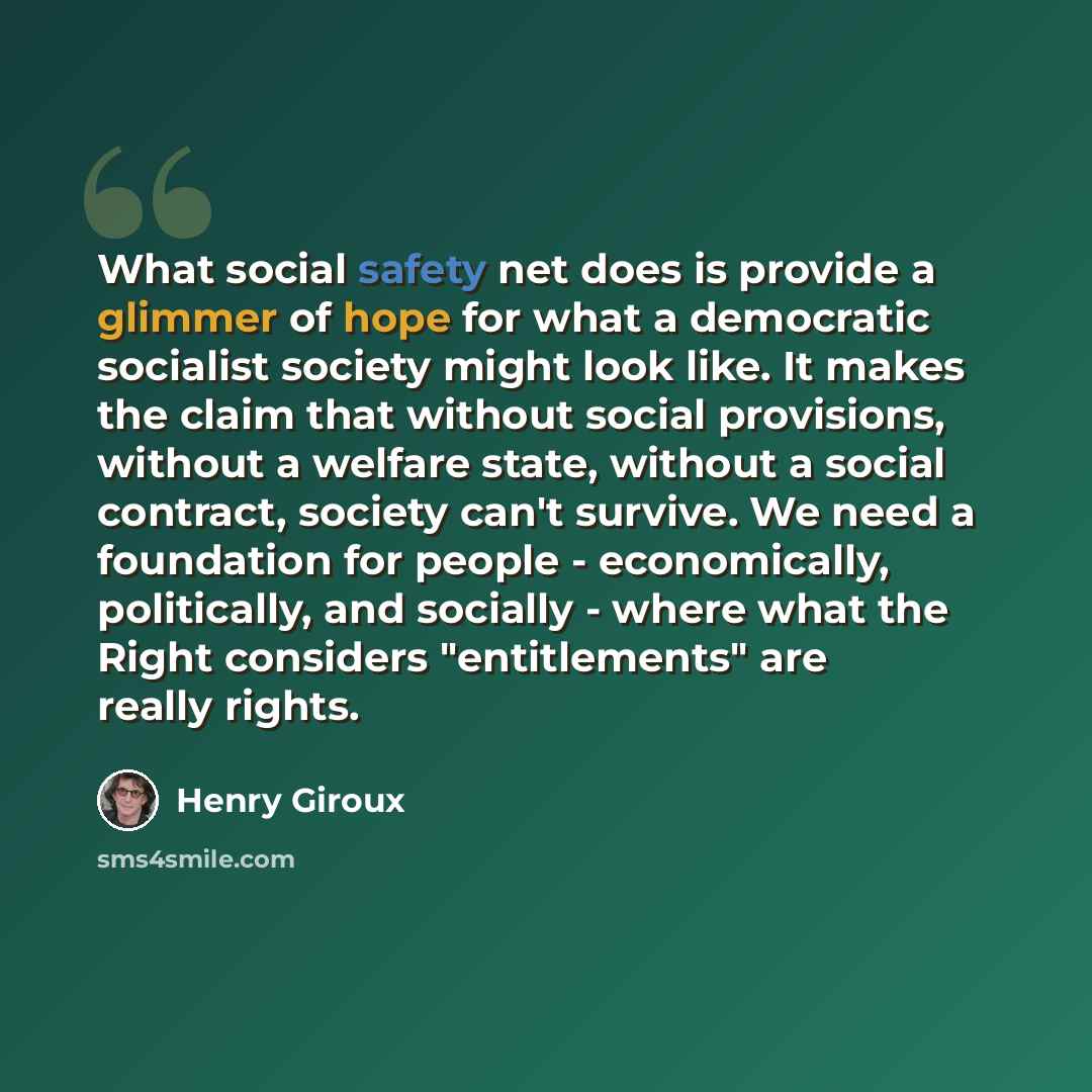 “What social safety net does is provide a glimmer of hope for what a democratic socialist society might look like. It makes the claim that without social provisions, without a welfare state, without a social contract, society can't survive. We need a foundation for people - economically…” quote by Henry Giroux