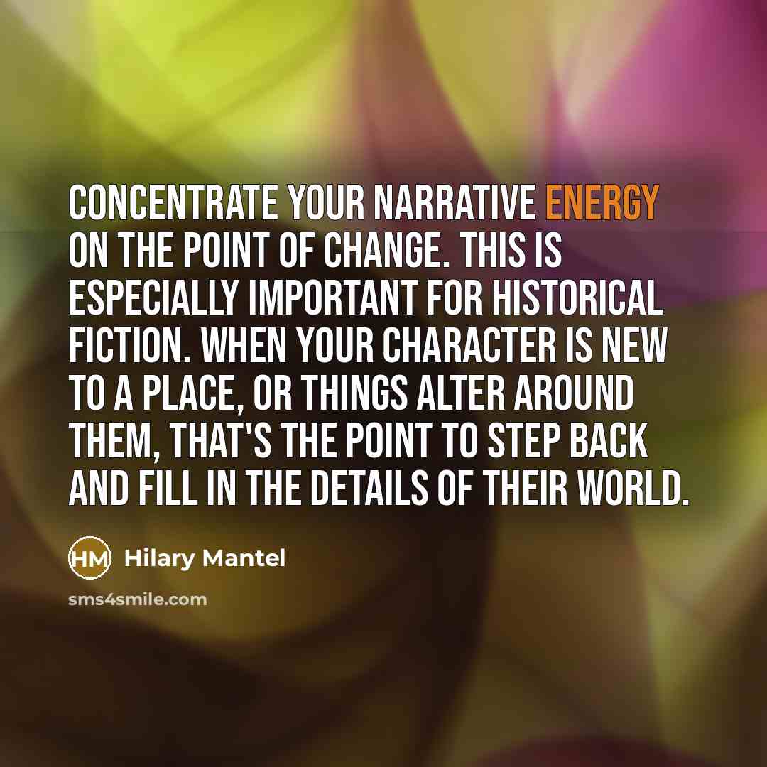 “Concentrate your narrative energy on the point of change. This is especially important for historical fiction. When your character is new to a place, or things alter around them, that's the point to step back and fill in the details of their world.” quote by Hilary Mantel