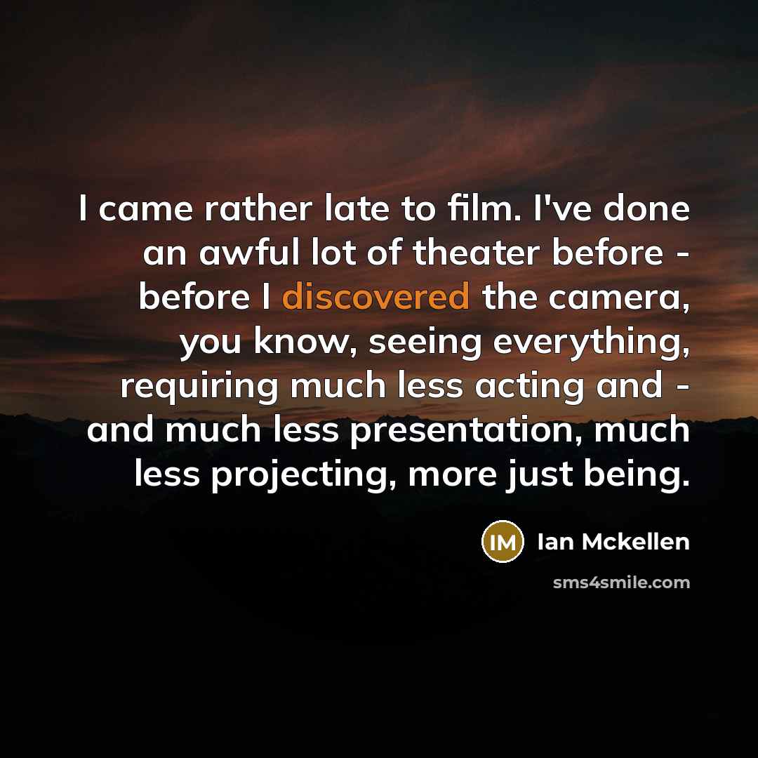 “I came rather late to film. I've done an awful lot of theater before - before I discovered the camera, you know, seeing everything, requiring much less acting and - and much less presentation, much less projecting, more just being.” quote by Ian Mckellen