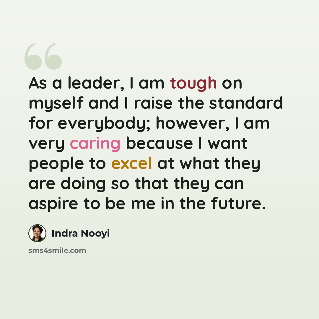 “As a leader, I am tough on myself and I raise the standard for everybody; however, I am very caring because I want people to excel at what they are doing so that they can aspire to be me in the future.” quote by Indra Nooyi