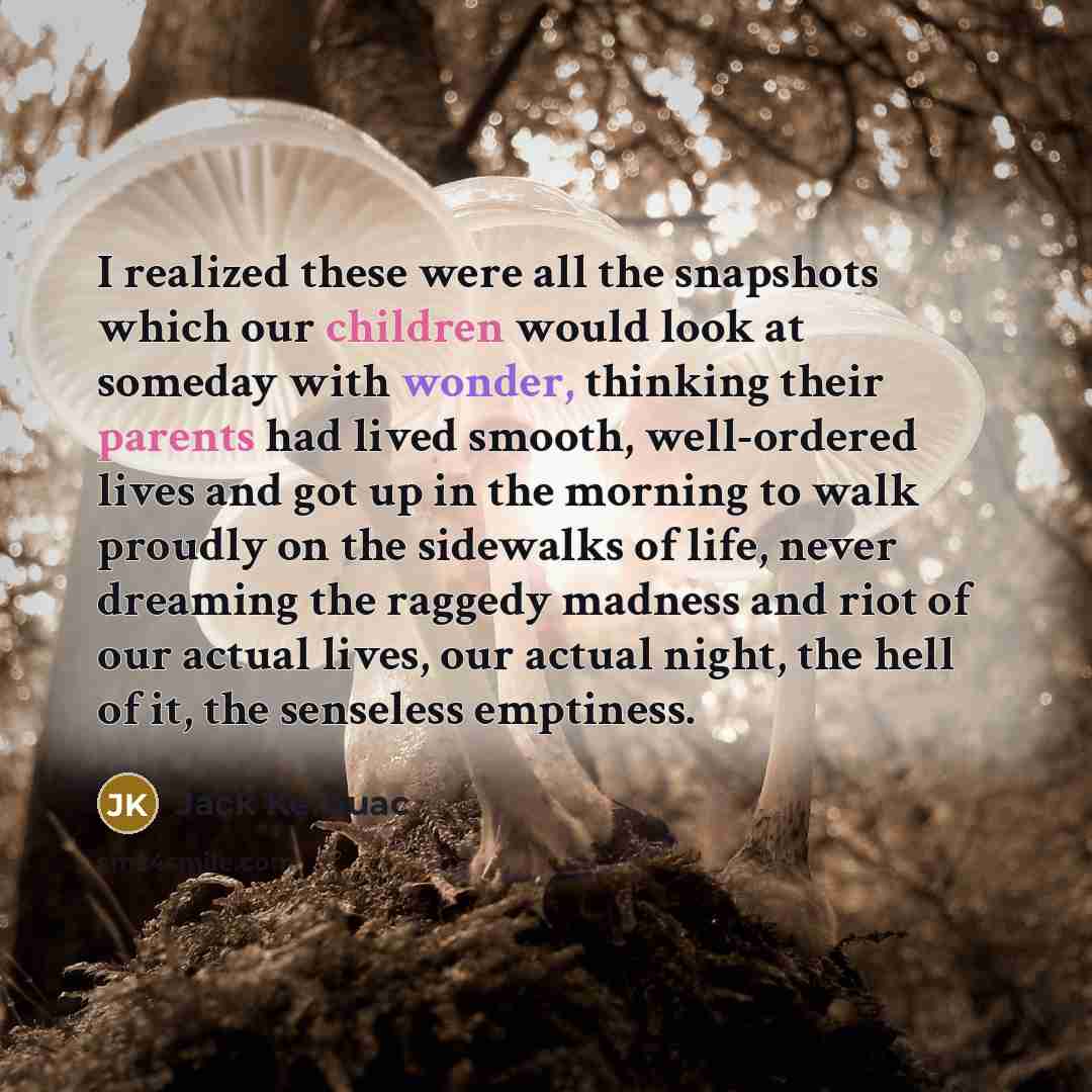 “I realized these were all the snapshots which our children would look at someday with wonder, thinking their parents had lived smooth, well-ordered lives and got up in the morning to walk proudly on the sidewalks of life, never dreaming the raggedy madness and riot of our actual lives, our actual…” quote by Jack Kerouac