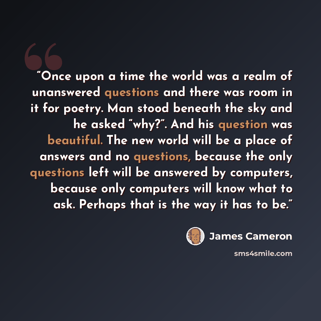 “Once upon a time the world was a realm of unanswered questions and there was room in it for poetry. Man stood beneath the sky and he asked “why?”. And his question was beautiful. The new world will be a place of answers and no questions, because the only questions left will be answered by…” quote by James Cameron