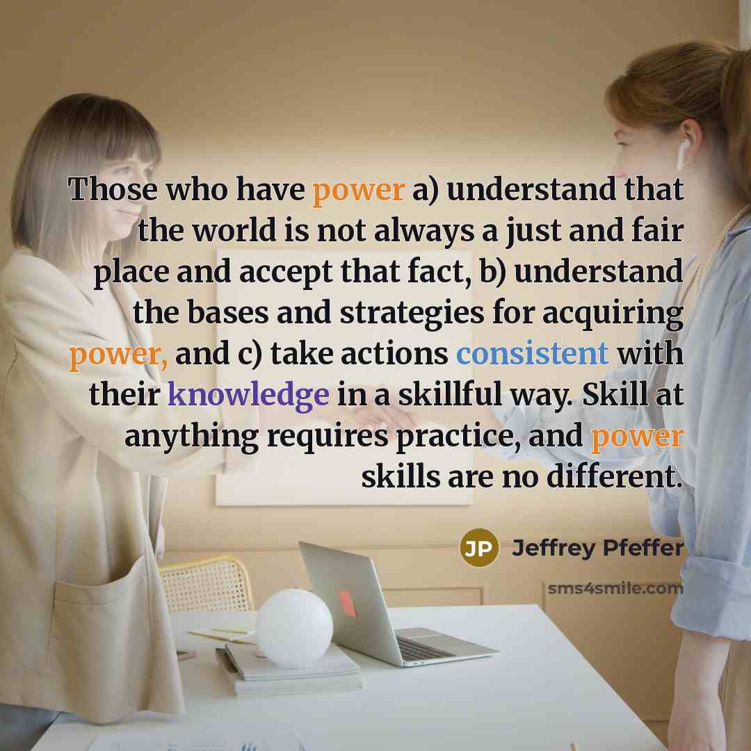 “Those who have power a) understand that the world is not always a just and fair place and accept that fact, b) understand the bases and strategies for acquiring power, and c) take actions consistent with their knowledge in a skillful way. Skill at anything requires practice, and power skills are…” quote by Jeffrey Pfeffer